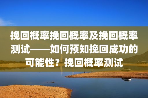 挽回概率挽回概率及挽回概率测试——如何预知挽回成功的可能性？挽回概率测试