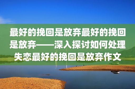 最好的挽回是放弃最好的挽回是放弃——深入探讨如何处理失恋最好的挽回是放弃作文