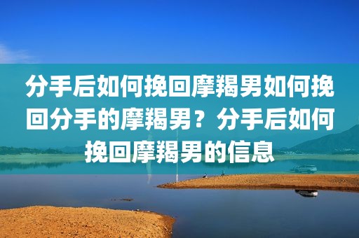 分手后如何挽回摩羯男如何挽回分手的摩羯男？分手后如何挽回摩羯男的信息
