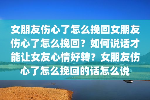 女朋友伤心了怎么挽回女朋友伤心了怎么挽回？如何说话才能让女友心情好转？女朋友伤心了怎么挽回的话怎么说