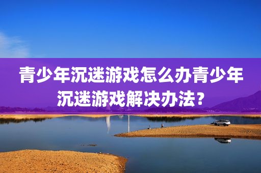 青少年沉迷游戏怎么办青少年沉迷游戏解决办法？