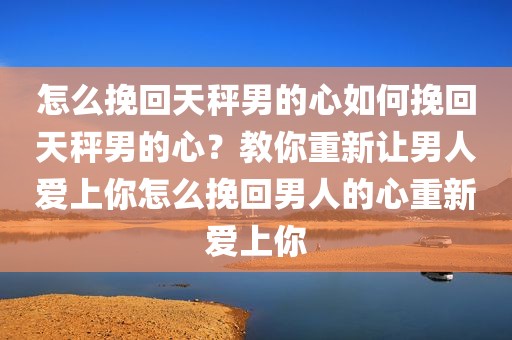 怎么挽回天秤男的心如何挽回天秤男的心？教你重新让男人爱上你怎么挽回男人的心重新爱上你