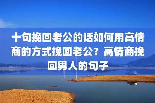 十句挽回老公的话如何用高情商的方式挽回老公？高情商挽回男人的句子