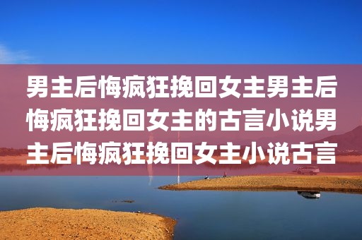 男主后悔疯狂挽回女主男主后悔疯狂挽回女主的古言小说男主后悔疯狂挽回女主小说古言
