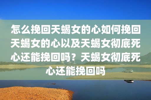 怎么挽回天蝎女的心如何挽回天蝎女的心以及天蝎女彻底死心还能挽回吗？天蝎女彻底死心还能挽回吗