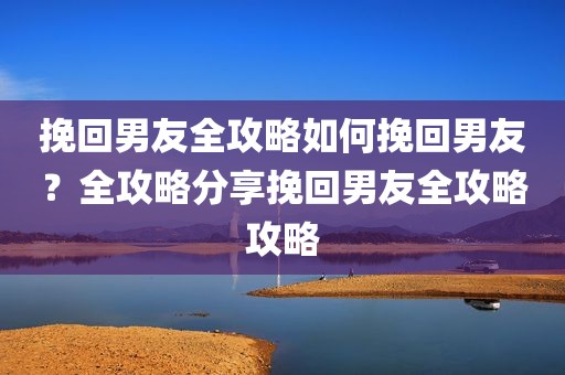挽回男友全攻略如何挽回男友？全攻略分享挽回男友全攻略攻略