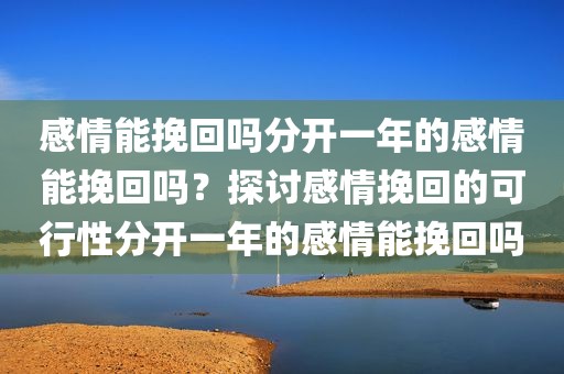 感情能挽回吗分开一年的感情能挽回吗？探讨感情挽回的可行性分开一年的感情能挽回吗