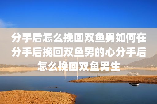 分手后怎么挽回双鱼男如何在分手后挽回双鱼男的心分手后怎么挽回双鱼男生