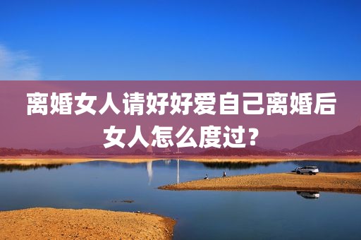 离婚女人请好好爱自己离婚后女人怎么度过？