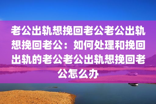 老公出轨想挽回老公老公出轨想挽回老公：如何处理和挽回出轨的老公老公出轨想挽回老公怎么办