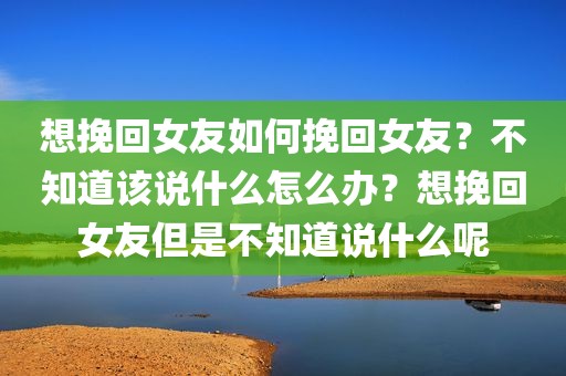 想挽回女友如何挽回女友？不知道该说什么怎么办？想挽回女友但是不知道说什么呢