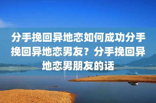 分手挽回异地恋如何成功分手挽回异地恋男友？分手挽回异地恋男朋友的话