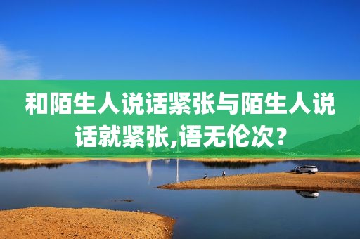 和陌生人说话紧张与陌生人说话就紧张,语无伦次？