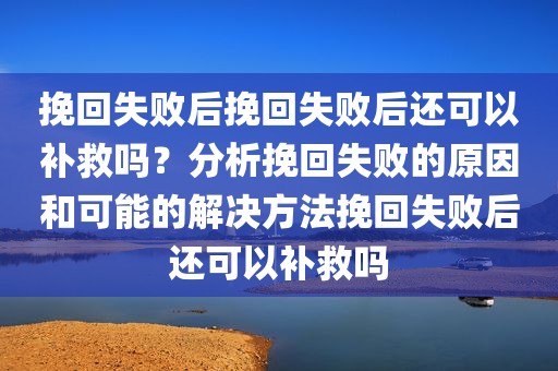 挽回失败后挽回失败后还可以补救吗？分析挽回失败的原因和可能的解决方法挽回失败后还可以补救吗