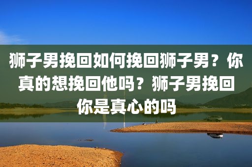 狮子男挽回如何挽回狮子男？你真的想挽回他吗？狮子男挽回你是真心的吗