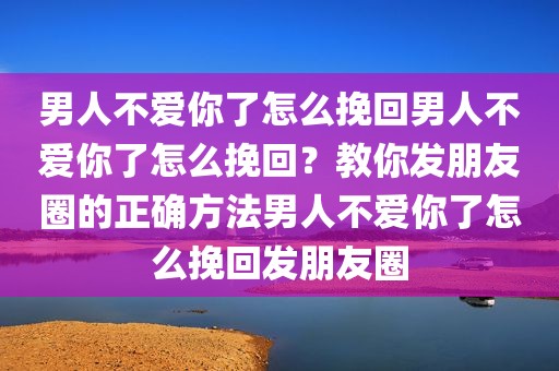 男人不爱你了怎么挽回男人不爱你了怎么挽回？教你发朋友圈的正确方法男人不爱你了怎么挽回发朋友圈