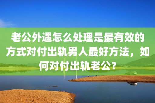 老公外遇怎么处理是最有效的方式对付出轨男人最好方法，如何对付出轨老公？
