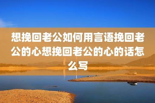 想挽回老公如何用言语挽回老公的心想挽回老公的心的话怎么写