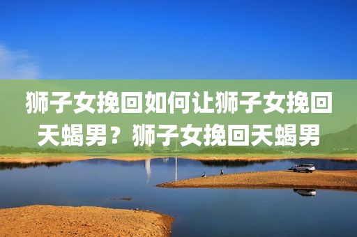 狮子女挽回如何让狮子女挽回天蝎男？狮子女挽回天蝎男