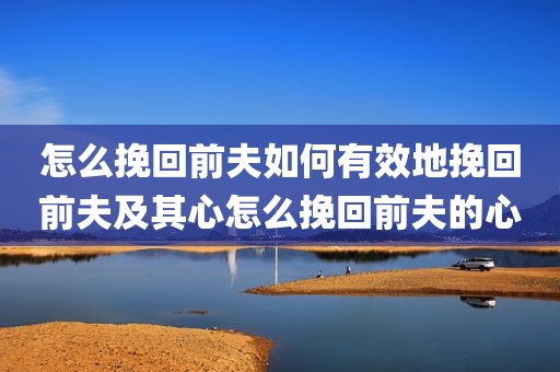 怎么挽回前夫如何有效地挽回前夫及其心怎么挽回前夫的心