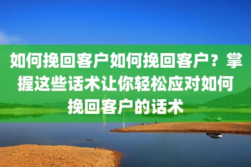 如何挽回客户如何挽回客户？掌握这些话术让你轻松应对如何挽回客户的话术