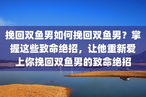 挽回双鱼男如何挽回双鱼男？掌握这些致命绝招，让他重新爱上你挽回双鱼男的致命绝招