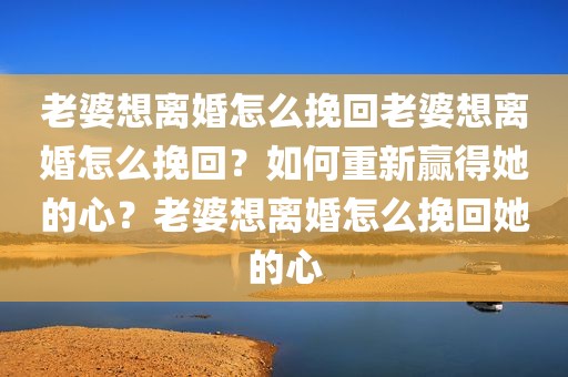 老婆想离婚怎么挽回老婆想离婚怎么挽回？如何重新赢得她的心？老婆想离婚怎么挽回她的心