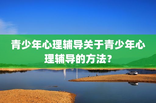 青少年心理辅导关于青少年心理辅导的方法？