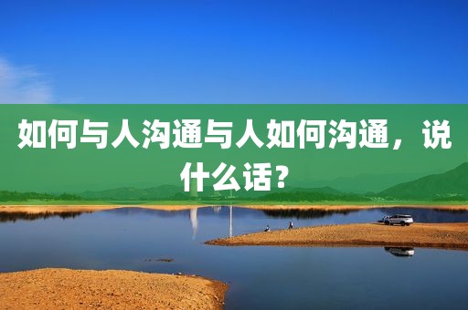 如何与人沟通与人如何沟通，说什么话？