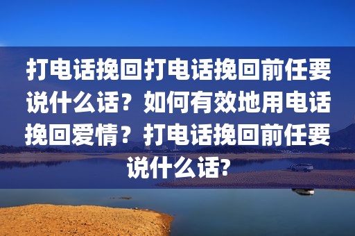 打电话挽回打电话挽回前任要说什么话？如何有效地用电话挽回爱情？打电话挽回前任要说什么话?