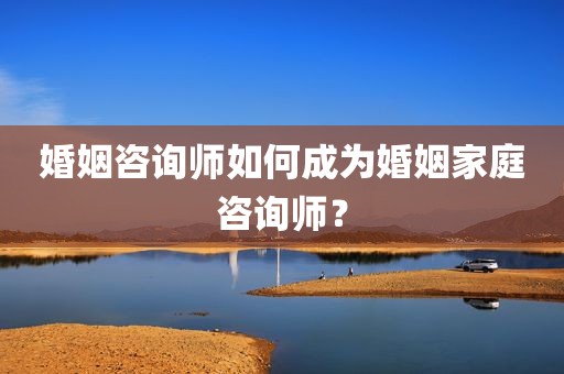 婚姻咨询师如何成为婚姻家庭咨询师？