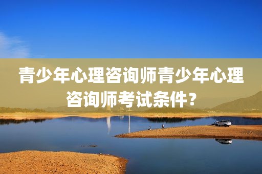 青少年心理咨询师青少年心理咨询师考试条件？