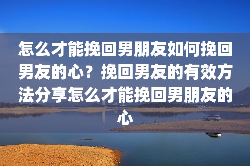 怎么才能挽回男朋友如何挽回男友的心？挽回男友的有效方法分享怎么才能挽回男朋友的心