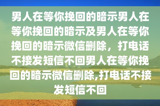 男人在等你挽回的暗示男人在等你挽回的暗示及男人在等你挽回的暗示微信删除，打电话不接发短信不回男人在等你挽回的暗示微信删除,打电话不接发短信不回