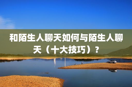 和陌生人聊天如何与陌生人聊天（十大技巧）？