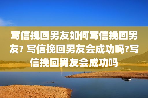 写信挽回男友如何写信挽回男友? 写信挽回男友会成功吗?写信挽回男友会成功吗