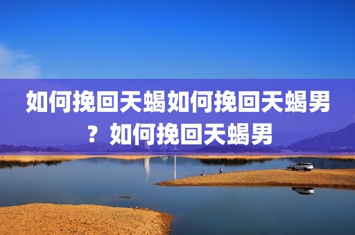 如何挽回天蝎如何挽回天蝎男？如何挽回天蝎男