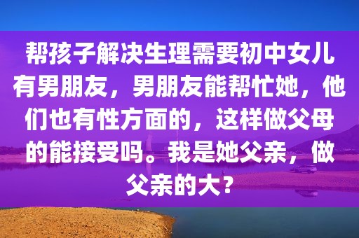 帮孩子解决生理需要初中女儿有男朋友，男朋友能帮忙她，他们也有性方面的，这样做父母的能接受吗。我是她父亲，做父亲的大？