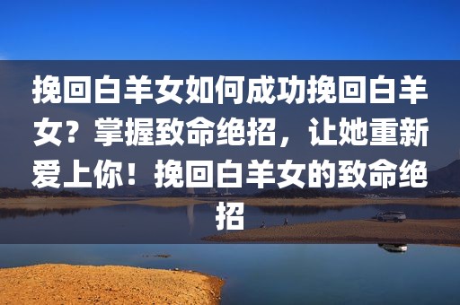 挽回白羊女如何成功挽回白羊女？掌握致命绝招，让她重新爱上你！挽回白羊女的致命绝招