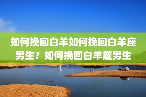 如何挽回白羊如何挽回白羊座男生？如何挽回白羊座男生