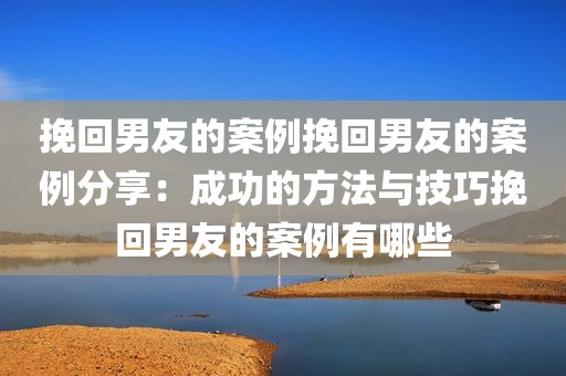 挽回男友的案例挽回男友的案例分享：成功的方法与技巧挽回男友的案例有哪些
