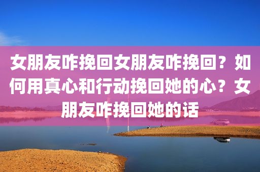 女朋友咋挽回女朋友咋挽回？如何用真心和行动挽回她的心？女朋友咋挽回她的话