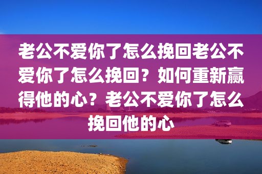 老公不爱你了怎么挽回老公不爱你了怎么挽回？如何重新赢得他的心？老公不爱你了怎么挽回他的心