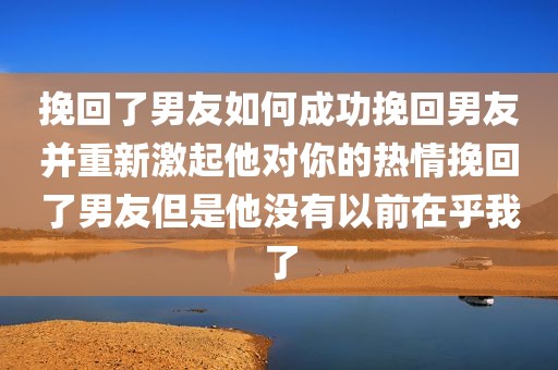 挽回了男友如何成功挽回男友并重新激起他对你的热情挽回了男友但是他没有以前在乎我了