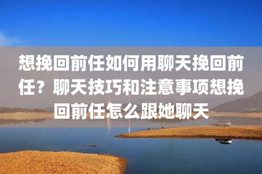 想挽回前任如何用聊天挽回前任？聊天技巧和注意事项想挽回前任怎么跟她聊天