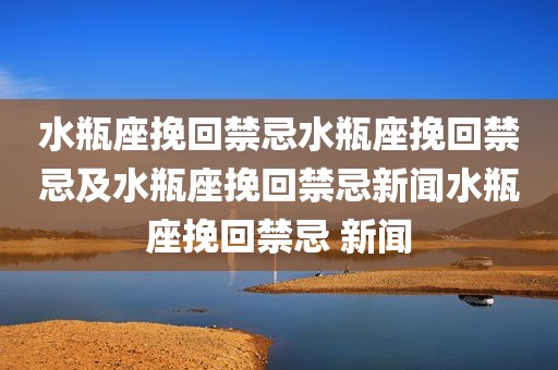 水瓶座挽回禁忌水瓶座挽回禁忌及水瓶座挽回禁忌新闻水瓶座挽回禁忌 新闻