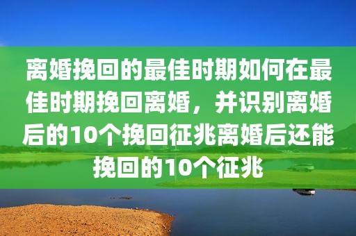 离婚挽回的最佳时期如何在最佳时期挽回离婚，并识别离婚后的10个挽回征兆离婚后还能挽回的10个征兆