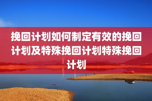 挽回计划如何制定有效的挽回计划及特殊挽回计划特殊挽回计划