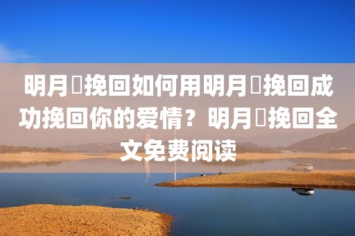 明月珰挽回如何用明月珰挽回成功挽回你的爱情？明月珰挽回全文免费阅读