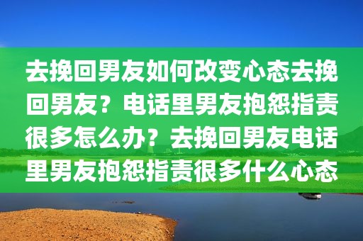 去挽回男友如何改变心态去挽回男友？电话里男友抱怨指责很多怎么办？去挽回男友电话里男友抱怨指责很多什么心态